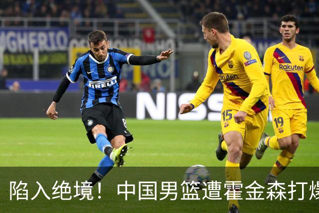 陷入绝境！中国男篮遭霍金森打爆 末轮不胜将无缘世界杯